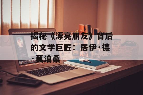 揭秘《漂亮朋友》背后的文学巨匠：居伊·德·莫泊桑-第1张图片-