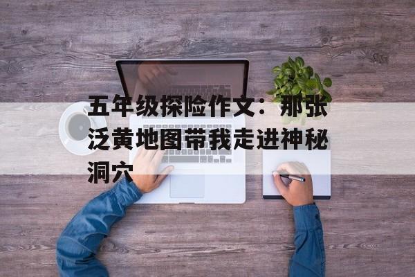 五年级探险作文：那张泛黄地图带我走进神秘洞穴-第1张图片-