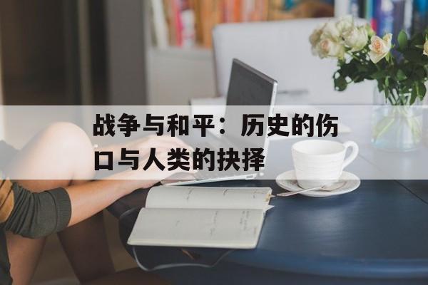 战争与和平：历史的伤口与人类的抉择-第1张图片-