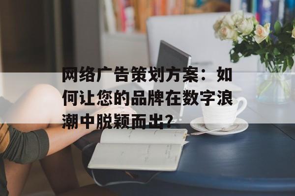 网络广告策划方案：如何让您的品牌在数字浪潮中脱颖而出？-第1张图片-