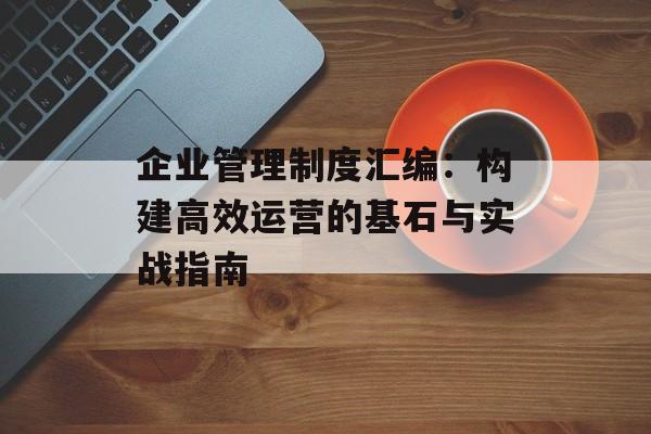 企业管理制度汇编：构建高效运营的基石与实战指南-第1张图片-