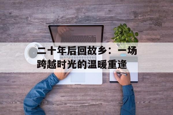 二十年后回故乡：一场跨越时光的温暖重逢-第1张图片-