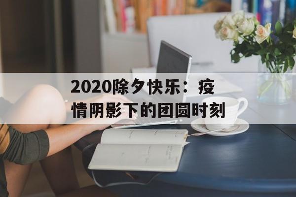 2020除夕快乐：疫情阴影下的团圆时刻-第1张图片-