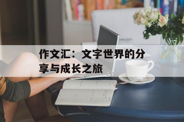 作文汇：文字世界的分享与成长之旅-第1张图片-