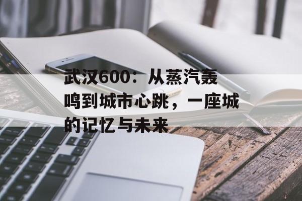武汉600：从蒸汽轰鸣到城市心跳，一座城的记忆与未来-第1张图片-