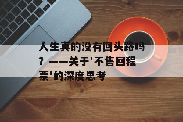 人生真的没有回头路吗？——关于'不售回程票'的深度思考-第1张图片-