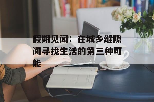 假期见闻：在城乡缝隙间寻找生活的第三种可能-第1张图片-