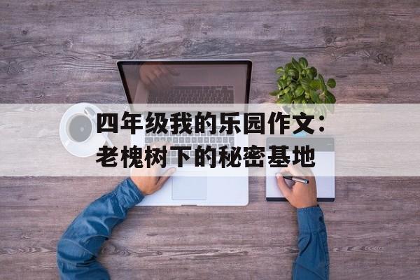 四年级我的乐园作文：老槐树下的秘密基地-第1张图片-