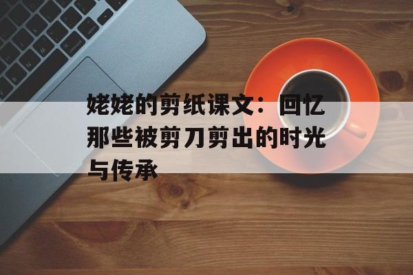 姥姥的剪纸课文：回忆那些被剪刀剪出的时光与传承-第1张图片-