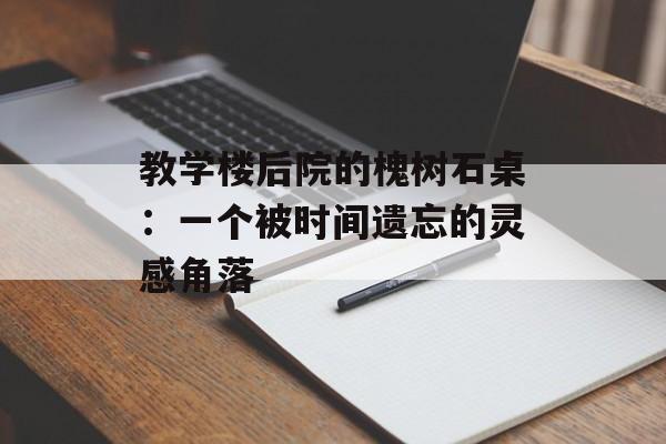 教学楼后院的槐树石桌：一个被时间遗忘的灵感角落-第1张图片-