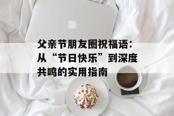 父亲节朋友圈祝福语：从“节日快乐”到深度共鸣的实用指南-第1张图片-