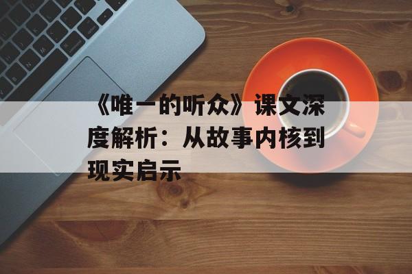 《唯一的听众》课文深度解析：从故事内核到现实启示-第1张图片-