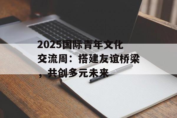 2025国际青年文化交流周：搭建友谊桥梁，共创多元未来-第1张图片-