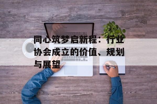 同心筑梦启新程：行业协会成立的价值、规划与展望-第1张图片-