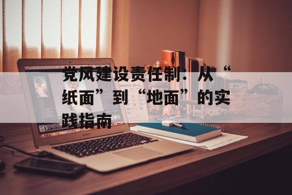 党风建设责任制：从“纸面”到“地面”的实践指南-第1张图片-