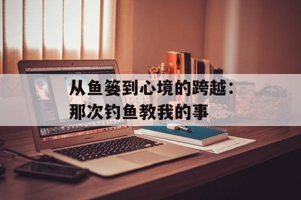 从鱼篓到心境的跨越：那次钓鱼教我的事-第1张图片-