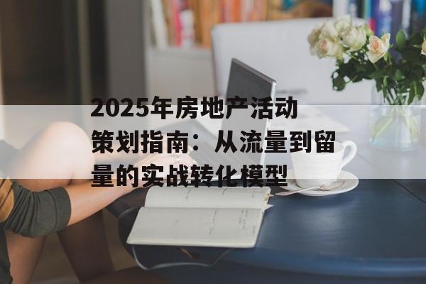 2025年房地产活动策划指南：从流量到留量的实战转化模型-第1张图片-