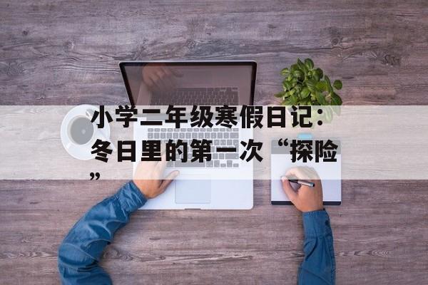 小学二年级寒假日记：冬日里的第一次“探险”-第1张图片-