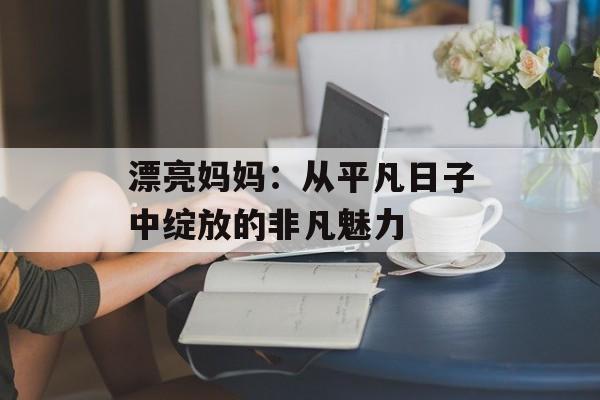 漂亮妈妈：从平凡日子中绽放的非凡魅力-第1张图片-