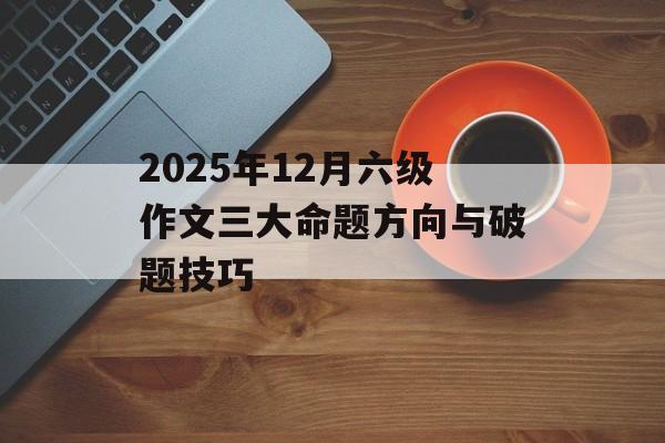 2025年12月六级作文三大命题方向与破题技巧-第1张图片-