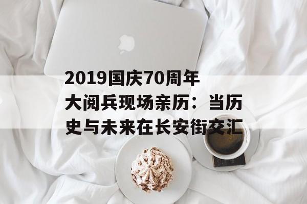 2019国庆70周年大阅兵现场亲历：当历史与未来在长安街交汇-第1张图片-