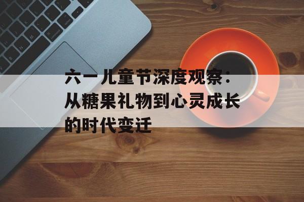 六一儿童节深度观察：从糖果礼物到心灵成长的时代变迁-第1张图片-