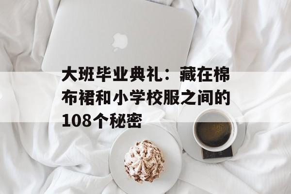 大班毕业典礼：藏在棉布裙和小学校服之间的108个秘密-第1张图片-
