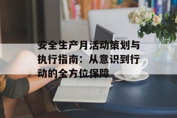 安全生产月活动策划与执行指南：从意识到行动的全方位保障-第1张图片-