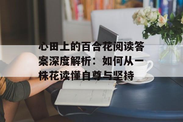 心田上的百合花阅读答案深度解析：如何从一株花读懂自尊与坚持-第1张图片-