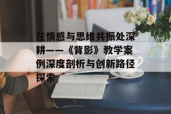 在情感与思维共振处深耕——《背影》教学案例深度剖析与创新路径探索-第1张图片-