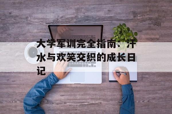 大学军训完全指南：汗水与欢笑交织的成长日记-第1张图片-