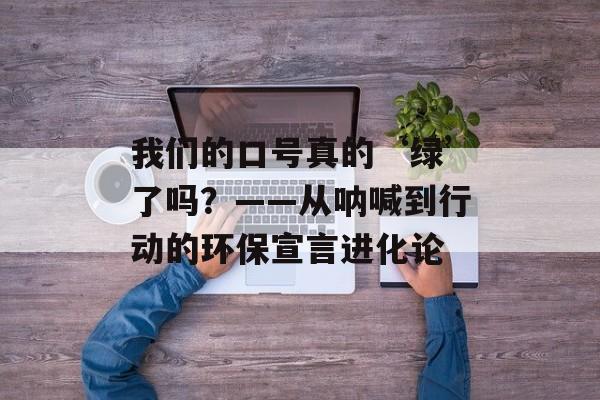我们的口号真的‘绿’了吗？——从呐喊到行动的环保宣言进化论-第1张图片-