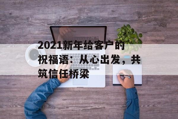 2021新年给客户的祝福语：从心出发，共筑信任桥梁-第1张图片-