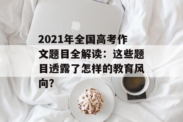2021年全国高考作文题目全解读：这些题目透露了怎样的教育风向？-第1张图片-