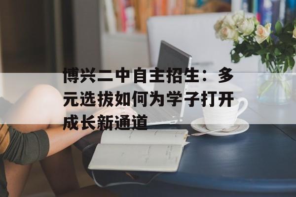 博兴二中自主招生：多元选拔如何为学子打开成长新通道-第1张图片-