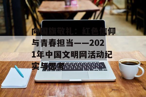 向国旗敬礼：红色信仰与青春担当——2021年中国文明网活动纪实与思考-第1张图片-