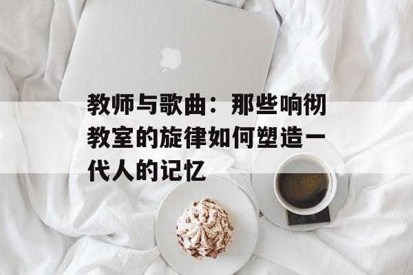 教师与歌曲：那些响彻教室的旋律如何塑造一代人的记忆-第1张图片-