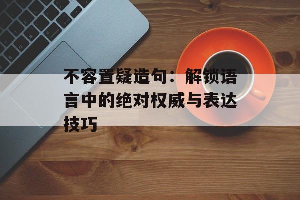 不容置疑造句：解锁语言中的绝对权威与表达技巧-第1张图片-