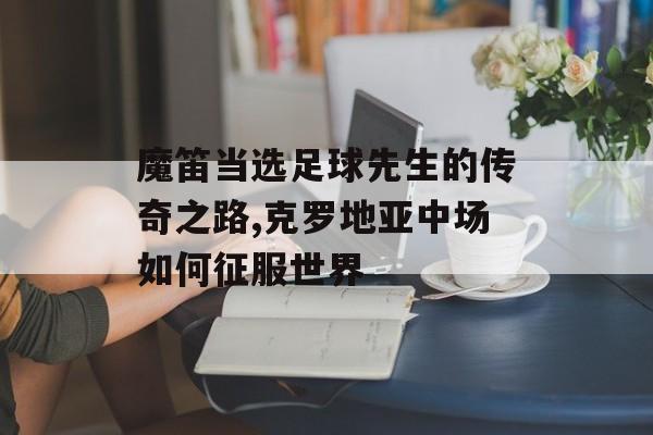 魔笛当选足球先生的传奇之路,克罗地亚中场如何征服世界-第1张图片-
