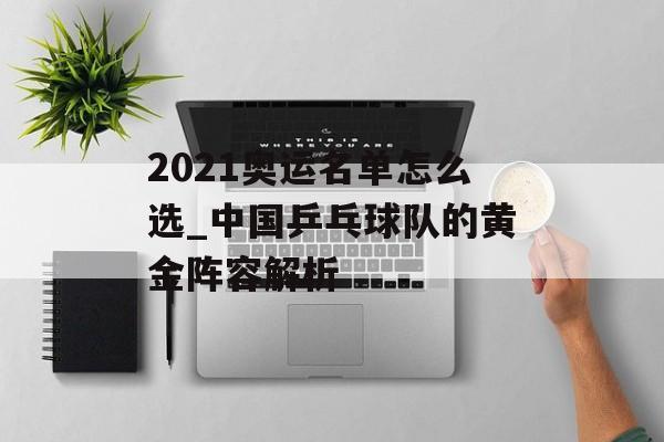 2021奥运名单怎么选_中国乒乓球队的黄金阵容解析-第1张图片-