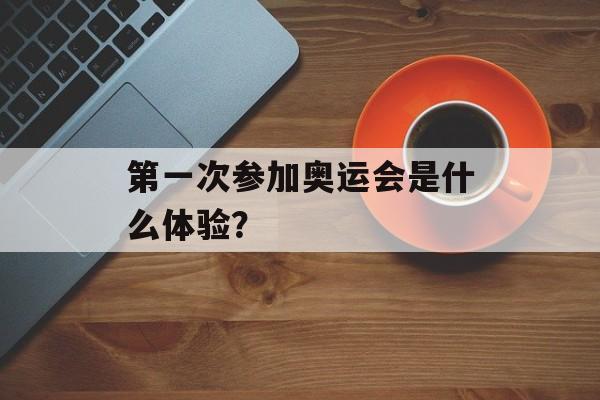 第一次参加奥运会是什么体验？-第1张图片-