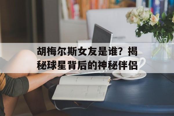 胡梅尔斯女友是谁？揭秘球星背后的神秘伴侣-第1张图片-