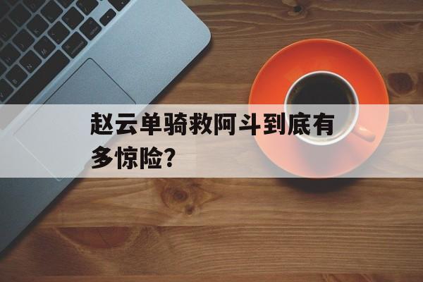 赵云单骑救阿斗到底有多惊险？-第1张图片-