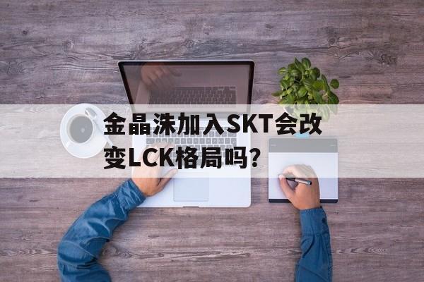 金晶洙加入SKT会改变LCK格局吗？-第1张图片-