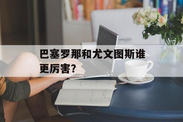 巴塞罗那和尤文图斯谁更厉害？-第1张图片-