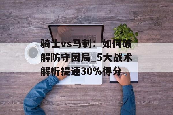 骑士vs马刺：如何破解防守困局_5大战术解析提速30%得分-第1张图片-