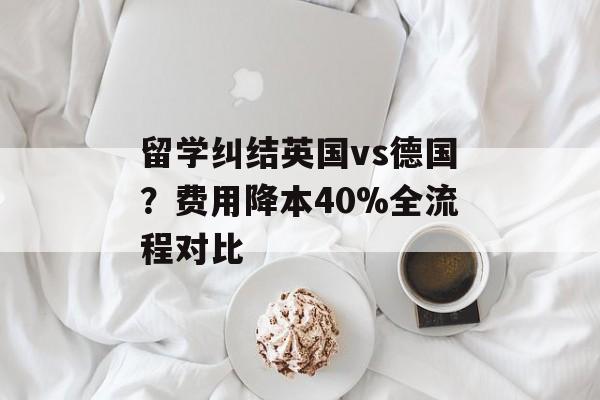 留学纠结英国vs德国？费用降本40%全流程对比-第1张图片-