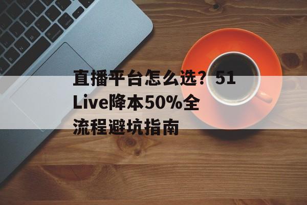 直播平台怎么选？51Live降本50%全流程避坑指南-第1张图片-