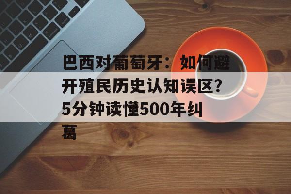 巴西对葡萄牙：如何避开殖民历史认知误区？5分钟读懂500年纠葛-第1张图片-