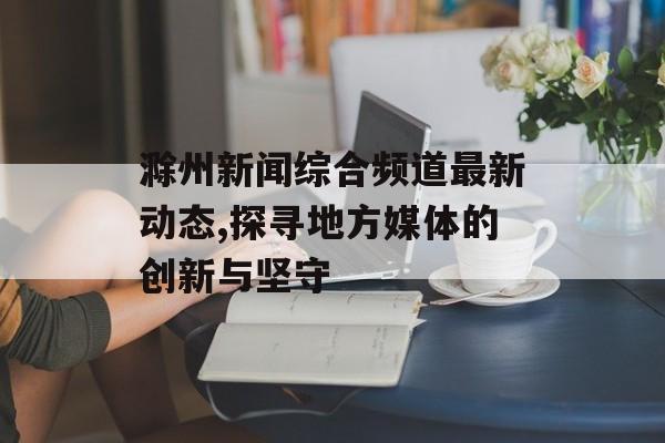 滁州新闻综合频道最新动态,探寻地方媒体的创新与坚守-第1张图片-